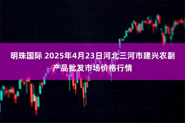 明珠国际 2025年4月23日河北三河市建兴农副产品批发市场价格行情
