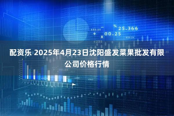 配资乐 2025年4月23日沈阳盛发菜果批发有限公司价格行情