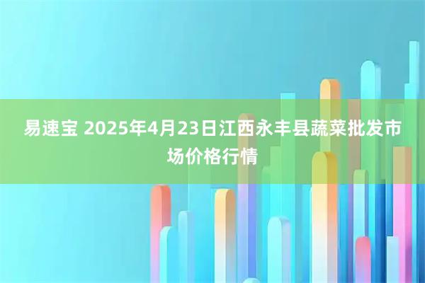 易速宝 2025年4月23日江西永丰县蔬菜批发市场价格行情