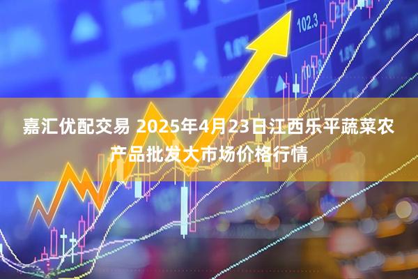 嘉汇优配交易 2025年4月23日江西乐平蔬菜农产品批发大市场价格行情