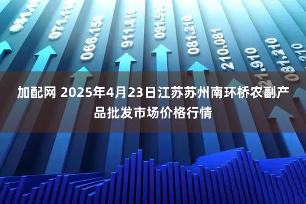 加配网 2025年4月23日江苏苏州南环桥农副产品批发市场价格行情