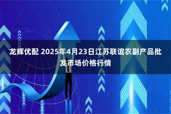 龙辉优配 2025年4月23日江苏联谊农副产品批发市场价格行情