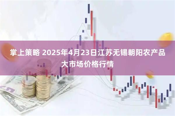 掌上策略 2025年4月23日江苏无锡朝阳农产品大市场价格行情