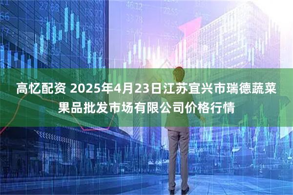 高忆配资 2025年4月23日江苏宜兴市瑞德蔬菜果品批发市场有限公司价格行情