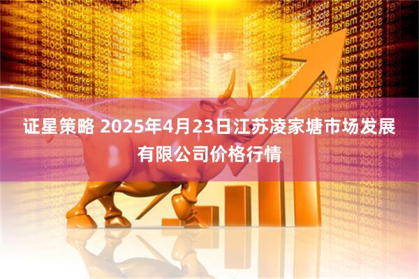 证星策略 2025年4月23日江苏凌家塘市场发展有限公司价格行情