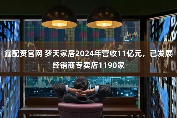 鑫配资官网 梦天家居2024年营收11亿元，已发展经销商专卖店1190家