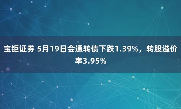 宝钜证券 5月19日会通转债下跌1.39%，转股溢价率3.95%