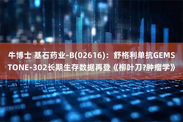 牛博士 基石药业-B(02616)：舒格利单抗GEMSTONE-302长期生存数据再登《柳叶刀?肿瘤学》