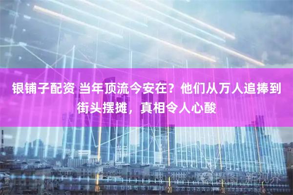 银铺子配资 当年顶流今安在？他们从万人追捧到街头摆摊，真相令人心酸