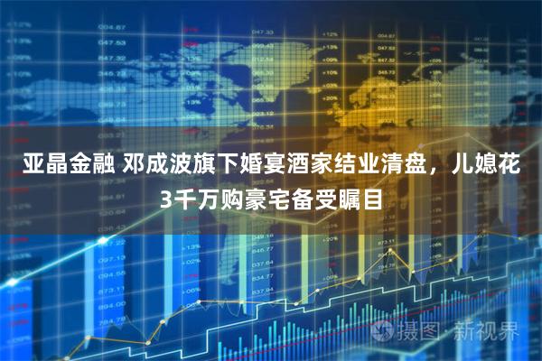 亚晶金融 邓成波旗下婚宴酒家结业清盘，儿媳花3千万购豪宅备受瞩目