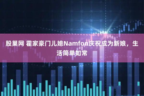 股巢网 霍家豪门儿媳Namfon庆祝成为新娘，生活简单如常