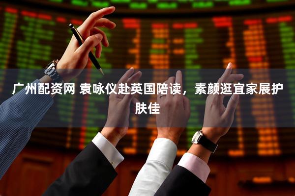 广州配资网 袁咏仪赴英国陪读，素颜逛宜家展护肤佳