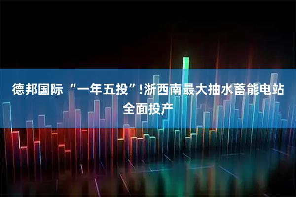 德邦国际 “一年五投”!浙西南最大抽水蓄能电站全面投产