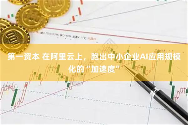 第一资本 在阿里云上，跑出中小企业AI应用规模化的“加速度”