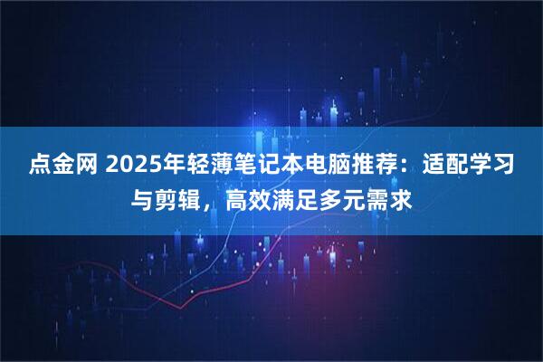点金网 2025年轻薄笔记本电脑推荐：适配学习与剪辑，高效满足多元需求