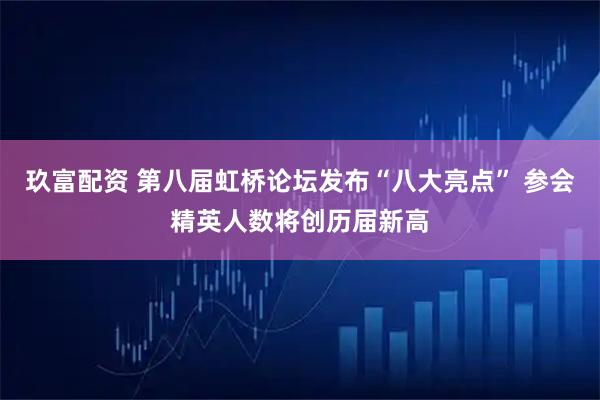 玖富配资 第八届虹桥论坛发布“八大亮点” 参会精英人数将创历届新高