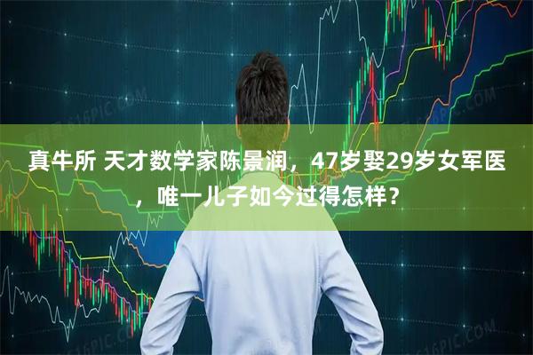 真牛所 天才数学家陈景润，47岁娶29岁女军医，唯一儿子如今过得怎样？